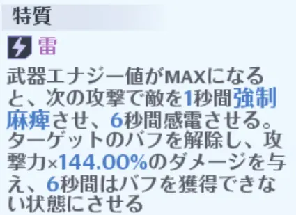 特質 雷武器エナジー値がMAXになると、次の攻撃で敵を1秒間強制麻痺させ、6秒間感電させる。ターゲットのバフを解除し、攻撃力×144.00%のダメージを与え、6秒間はバフを獲得できない状態にさせる